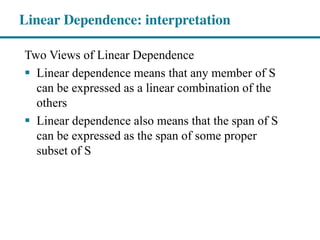 Two Views of Linear Dependence
Linear dependence means that any member of S
can be expressed as a linear combination of the
others
Linear dependence also means that the span of S
can be expressed as the span of some proper
subset of S
Linear Dependence: interpretation
 