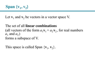 Span {v1, v2}
Let v1 and v2 be vectors in a vector space V.
The set of all linear combinations
(all vectors of the form a1v1 + a2v2, for real numbers
a1 and a2)
forms a subspace of V.
This space is called Span {v1, v2}.
 