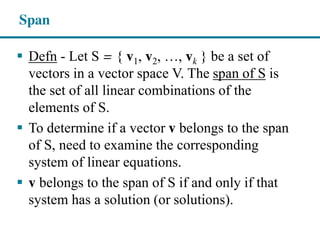 Span
Defn - Let S = { v1, v2, …,  vk } be a set of
vectors in a vector space V. The span of S is
the set of all linear combinations of the
elements of S.
To determine if a vector v belongs to the span
of S, need to examine the corresponding
system of linear equations.
v belongs to the span of S if and only if that
system has a solution (or solutions).
 