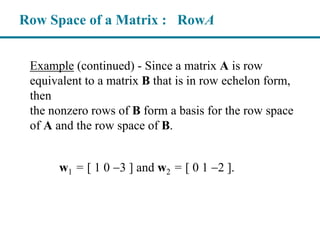 Example (continued) - Since a matrix A is row
equivalent to a matrix B that is in row echelon form,
then
the nonzero rows of B form a basis for the row space
of A and the row space of B.
Row Space of a Matrix : RowA
w1 = [ 1 0 3 ] and w2 = [ 0 1 2 ].
 