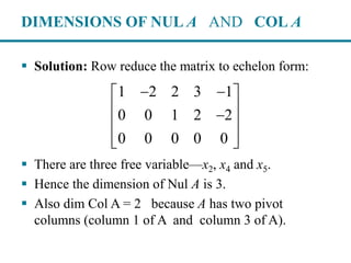 DIMENSIONS OF NUL A AND COL A
 Solution: Row reduce the matrix to echelon form:
 There are three free variable—x2, x4 and x5.
 Hence the dimension of Nul A is 3.
 Also dim Col A = 2 because A has two pivot
columns (column 1 of A and column 3 of A).
1 2 2 3 1
0 0 1 2 2
0 0 0 0 0
  
 
 
  
 