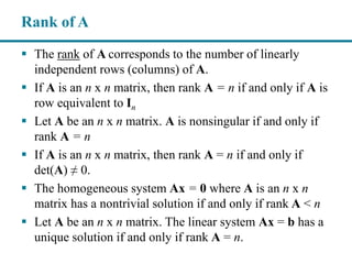  The rank of A corresponds to the number of linearly
independent rows (columns) of A.
 If A is an n x n matrix, then rank A = n if and only if A is
row equivalent to In
 Let A be an n x n matrix. A is nonsingular if and only if
rank A = n
 If A is an n x n matrix, then rank A = n if and only if
det(A) ≠ 0.
 The homogeneous system Ax = 0 where A is an n x n
matrix has a nontrivial solution if and only if rank A < n
 Let A be an n x n matrix. The linear system Ax = b has a
unique solution if and only if rank A = n.
Rank of A
 