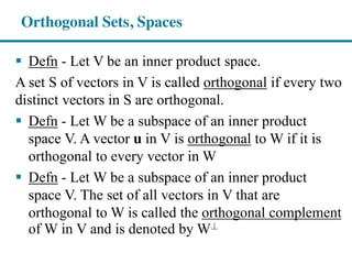 Orthogonal Sets, Spaces
Defn - Let V be an inner product space.
A set S of vectors in V is called orthogonal if every two
distinct vectors in S are orthogonal.
Defn - Let W be a subspace of an inner product
space V. A vector u in V is orthogonal to W if it is
orthogonal to every vector in W
Defn - Let W be a subspace of an inner product
space V. The set of all vectors in V that are
orthogonal to W is called the orthogonal complement
of W in V and is denoted by W^⊥
 