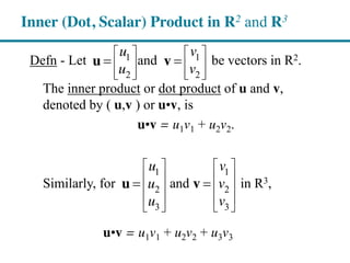 Defn - Let and be vectors in R2.
The inner product or dot product of u and v,
denoted by ( u,v ) or u•v, is
u•v = u1v1 + u2v2.
Similarly, for and in R3,
u•v = u1v1 + u2v2 + u3v3
Inner (Dot, Scalar) Product in R2 and R3
1 1
2 2
u v
u v
u v
1 1
2 2
3 3
u v
u v
u v
u v
 