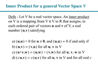 Defn - Let V be a real vector space. An inner product
on V is a mapping from V x V to R that assigns, to
each ordered pair of vectors u and v of V, a real
number (u,v) satisfying
a) (u,u) > 0 for u ≠  0, and (u,u) = 0 if and only if
b) (u,v) = (v,u) for all u, v in V
c) (u+v,w) = (u,w) + (v,w) for all u, v, w in V
d) (cu,v) = c(u,v) for all u, v in V and for all real c
Inner Product for a general Vector Space V
 