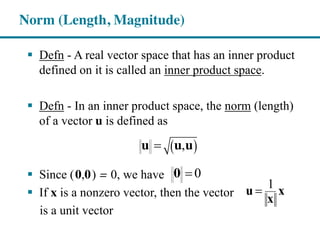 Defn - A real vector space that has an inner product
defined on it is called an inner product space.
Defn - In an inner product space, the norm (length)
of a vector u is defined as
Since (0,0) = 0, we have
If x is a nonzero vector, then the vector
is a unit vector
Norm (Length, Magnitude)
,u u u
00
u
1
x
x
 