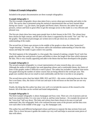 Critique of Example Infographics 
Included in the project documentation are three example infographics: 
Example-Infographic-1: 
The first example infographic shows data taken from a survey about gun ownership and safety in the 
USA. The survey data is presented using the statistical representations that we have learned about 
during our classes – e.g. pie charts, line graphs and Pareto charts. However, the author has used 
pictures, colours and fonts to great effect to get the message across to the reader in a very efficient and 
pleasant way. 
The first pie charts show how many guns people have in their houses in the USA. The colours have 
been chosen for high contrast, and the data in the charts is supported by the words “Yes” and “No” on 
the graphic. The numerical percentages are written next to the pie slices too, to enhance the 
understanding of the reader. 
The second line of charts uses pictures in the middle of the graphs to show the ideas “protection”, 
“target shooting”, “hunting”, etc. The pictures add to the immediate understanding of what the data 
means and helps the reader to gain context very quickly. 
The third segment of the infographic is a line graph. But, instead of making a simple 'Excel' style line 
graph, the author has used pictures of guns and bullets to show the length of the lines which represent 
the data. This is very visually appealing and adds to the theme that has been developed in the graphic. 
Example-Infographic-2: 
The second example infographic is a visual representation of some research data, not a survey. 
Although the author of this graphic has used appealing colours and a comfortable theme, the choice of 
fonts in this graphic makes it difficult to read in places. The author has included a 'standard' time-series 
line graph showing the number of online courses that are being offered in the world per year. This 
graph uses numbers that are too small to read comfortably and the line is too thin to see properly. 
The second time-series chart has labels 2008, 2011 and 2012 – this seems confusing because the time 
line is not linear. Also, the choice of font size and style in the red boxes on the time line are not very 
easy to read. 
Finally, the thing that this author has done very well is to include the sources of the research at the 
bottom. All of the data can be verified and found independently. 
Example-Infographic-3: 
The third example infographic is about champagne and fizzy wine. There are a lot of pictures and not 
much raw numerical data. It is very easy to look at, and has some humour – for example the picture of 
the “extra brut” half way down. The fonts and colours have been chosen to be easy to read and 
understand. But, this infographic feels a bit confused because some of the pictures and the data cross 
over each other in the middle of the page – e.g. the champagne cork. 
This author has used different background colours and boxes to separate the data sections from each 
other. This is clever because it guides the readers eye very well and helps to associate some pieces of 
data with others. 
 