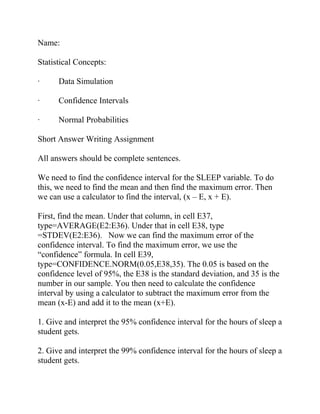 Name:
Statistical Concepts:
· Data Simulation
· Confidence Intervals
· Normal Probabilities
Short Answer Writing Assignment
All answers should be complete sentences.
We need to find the confidence interval for the SLEEP variable. To do
this, we need to find the mean and then find the maximum error. Then
we can use a calculator to find the interval, (x – E, x + E).
First, find the mean. Under that column, in cell E37,
type=AVERAGE(E2:E36). Under that in cell E38, type
=STDEV(E2:E36). Now we can find the maximum error of the
confidence interval. To find the maximum error, we use the
“confidence” formula. In cell E39,
type=CONFIDENCE.NORM(0.05,E38,35). The 0.05 is based on the
confidence level of 95%, the E38 is the standard deviation, and 35 is the
number in our sample. You then need to calculate the confidence
interval by using a calculator to subtract the maximum error from the
mean (x-E) and add it to the mean (x+E).
1. Give and interpret the 95% confidence interval for the hours of sleep a
student gets.
2. Give and interpret the 99% confidence interval for the hours of sleep a
student gets.
 