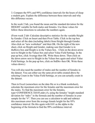 3. Compare the 95% and 99% confidence intervals for the hours of sleep
a student gets. Explain the difference between these intervals and why
this difference occurs.
In the week 2 lab, you found the mean and the standard deviation for the
HEIGHT variable for both males and females. Use those values for
follow these directions to calculate the numbers again.
(From week 2 lab: Calculate descriptive statistics for the variable Height
by Gender. Click on Insert and then Pivot Table. Click in the top box
and select all the data (including labels) from Height through Gender.
Also click on “new worksheet” and then OK. On the right of the new
sheet, click on Height and Gender, making sure that Gender is in
theRows box and Height is in the Values box. Click on the down arrow
next to Height in the Values box and select Value Field Settings. In the
pop up box, click Average then OK. Write these down. Then click on
the down arrow next to Height in the Values box again and select Value
Field Settings. In the pop up box, click on StdDev then OK. Write these
values down.)
You will also need the number of males and the number of females in
the dataset. You can either use the same pivot table created above by
selecting Count in the Value Field Settings, or you can actually count in
the dataset.
Then in Excel (somewhere on the data file or in a blank worksheet),
calculate the maximum error for the females and the maximum error for
the males. To find the maximum error for the females,
type=CONFIDENCE.T(0.05,stdev,#), using the females’ height standard
deviation for “stdev” in the formula and the number of females in your
sample for the “#”. Then you can use a calculator to add and subtract
this maximum error from the average female height for the 95%
confidence interval. Do this again with 0.01 as the alpha in the
beginning of the formula to find the 99% confidence interval.
 