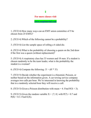 For more classes visit
www.snaptutorial.com
1. (TCO 4) How many ways can an EMT union committee of 5 be
chosen from 25 EMTs?
2. (TCO 4) Which of the following cannot be a probability?
3. (TCO 4) List the sample space of rolling a 6 sided die.
4. (TCO 4) What is the probability of choosing a queen on the 2nd draw
if the first was a queen (without replacement)?
5. (TCO 4) A respiratory class has 33 women and 18 men. If a student is
chosen randomly to be the team leader, what is the probability the
student is a woman?
6. (TCO 4) Compute the following: 3! ÷ (0! * 3!)
7. (TCO 5) Decide whether the experiment is a binomial, Poisson, or
neither based on the information given. A car towing service company
averages two calls per hour. We’re interested in knowing the probability
that in a randomly selected hour they will receive a call.
8. (TCO 5) Given a Poisson distribution with mean = 4. Find P(X < 3).
9. (TCO 5) Given the random variable X = {7, 8} with P(7) = 0.7 and
P(8) = 0.3. Find E(X).
 