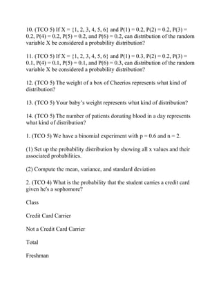 10. (TCO 5) If X = {1, 2, 3, 4, 5, 6} and P(1) = 0.2, P(2) = 0.2, P(3) =
0.2, P(4) = 0.2, P(5) = 0.2, and P(6) = 0.2, can distribution of the random
variable X be considered a probability distribution?
11. (TCO 5) If X = {1, 2, 3, 4, 5, 6} and P(1) = 0.3, P(2) = 0.2, P(3) =
0.1, P(4) = 0.1, P(5) = 0.1, and P(6) = 0.3, can distribution of the random
variable X be considered a probability distribution?
12. (TCO 5) The weight of a box of Cheerios represents what kind of
distribution?
13. (TCO 5) Your baby’s weight represents what kind of distribution?
14. (TCO 5) The number of patients donating blood in a day represents
what kind of distribution?
1. (TCO 5) We have a binomial experiment with p = 0.6 and n = 2.
(1) Set up the probability distribution by showing all x values and their
associated probabilities.
(2) Compute the mean, variance, and standard deviation
2. (TCO 4) What is the probability that the student carries a credit card
given he's a sophomore?
Class
Credit Card Carrier
Not a Credit Card Carrier
Total
Freshman
 