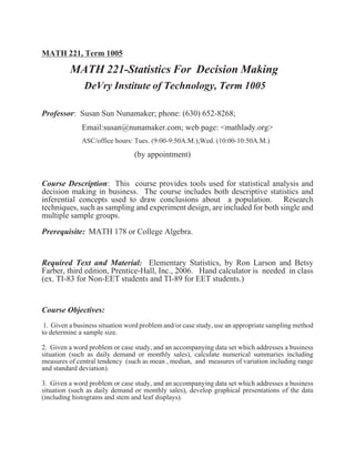 MATH 221, Term 1005

          MATH 221-Statistics For Decision Making
               DeVry Institute of Technology, Term 1005

Professor: Susan Sun Nunamaker; phone: (630) 652-8268;
              Email:susan@nunamaker.com; web page: <mathlady.org>
              ASC/office hours: Tues. (9:00-9:50A.M.);Wed. (10:00-10:50A.M.)

                                 (by appointment)


Course Description: This course provides tools used for statistical analysis and
decision making in business. The course includes both descriptive statistics and
inferential concepts used to draw conclusions about a population. Research
techniques, such as sampling and experiment design, are included for both single and
multiple sample groups.
Prerequisite: MATH 178 or College Algebra.


Required Text and Material: Elementary Statistics, by Ron Larson and Betsy
Farber, third edition, Prentice-Hall, Inc., 2006. Hand calculator is needed in class
(ex. TI-83 for Non-EET students and TI-89 for EET students.)


Course Objectives:
 1. Given a business situation word problem and/or case study, use an appropriate sampling method
to determine a sample size.

2. Given a word problem or case study, and an accompanying data set which addresses a business
situation (such as daily demand or monthly sales), calculate numerical summaries including
measures of central tendency (such as mean , median, and measures of variation including range
and standard deviation).

3. Given a word problem or case study, and an accompanying data set which addresses a business
situation (such as daily demand or monthly sales), develop graphical presentations of the data
(including histograms and stem and leaf displays).
 
