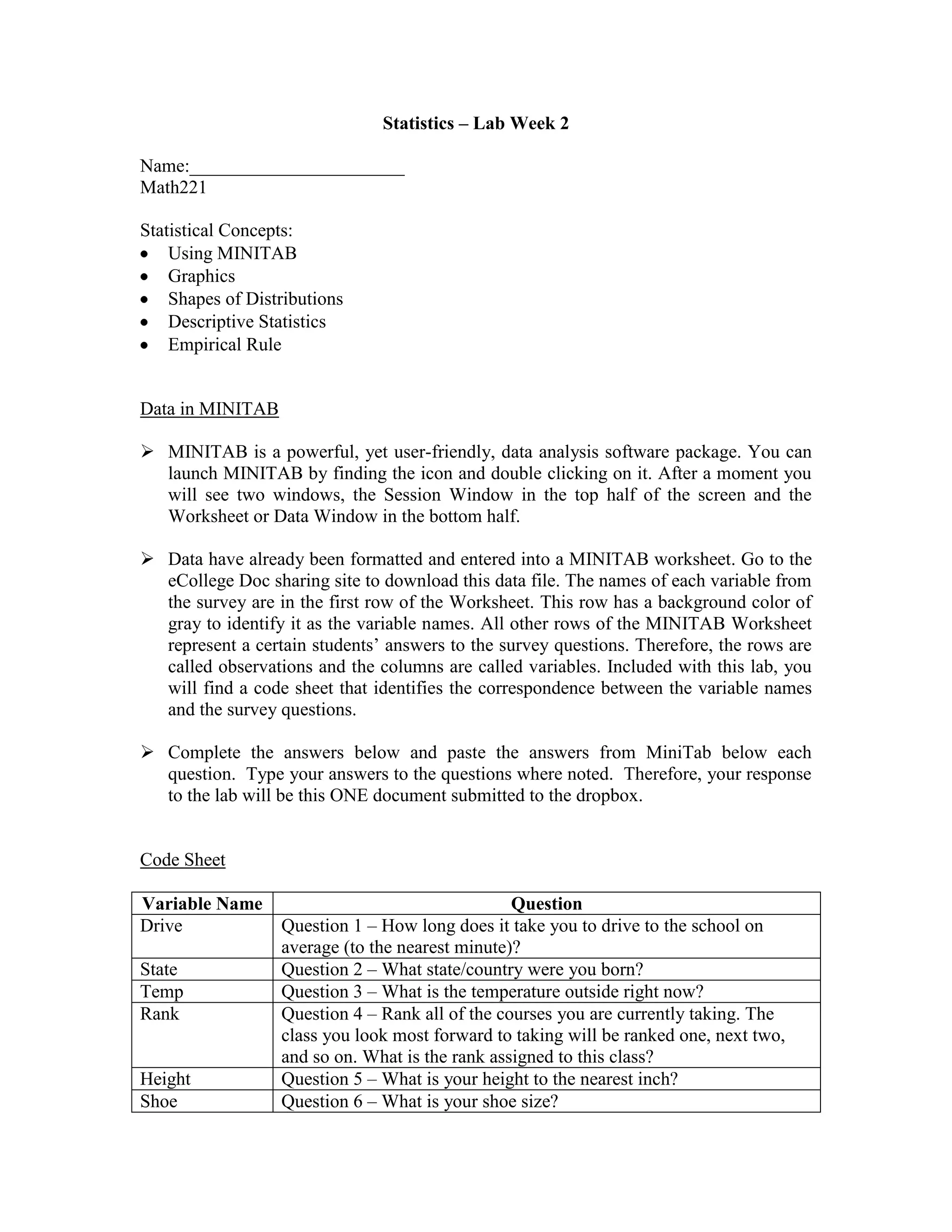 Statistics – Lab Week 2

Name:_______________________
Math221

Statistical Concepts:
    Using MINITAB
    Graphics
    Shapes of Distributions
    Descriptive Statistics
    Empirical Rule


Data in MINITAB

 MINITAB is a powerful, yet user-friendly, data analysis software package. You can
  launch MINITAB by finding the icon and double clicking on it. After a moment you
  will see two windows, the Session Window in the top half of the screen and the
  Worksheet or Data Window in the bottom half.

 Data have already been formatted and entered into a MINITAB worksheet. Go to the
  eCollege Doc sharing site to download this data file. The names of each variable from
  the survey are in the first row of the Worksheet. This row has a background color of
  gray to identify it as the variable names. All other rows of the MINITAB Worksheet
  represent a certain students‟ answers to the survey questions. Therefore, the rows are
  called observations and the columns are called variables. Included with this lab, you
  will find a code sheet that identifies the correspondence between the variable names
  and the survey questions.

 Complete the answers below and paste the answers from MiniTab below each
  question. Type your answers to the questions where noted. Therefore, your response
  to the lab will be this ONE document submitted to the dropbox.


Code Sheet

Variable Name                                    Question
Drive             Question 1 – How long does it take you to drive to the school on
                  average (to the nearest minute)?
State             Question 2 – What state/country were you born?
Temp              Question 3 – What is the temperature outside right now?
Rank              Question 4 – Rank all of the courses you are currently taking. The
                  class you look most forward to taking will be ranked one, next two,
                  and so on. What is the rank assigned to this class?
Height            Question 5 – What is your height to the nearest inch?
Shoe              Question 6 – What is your shoe size?
 