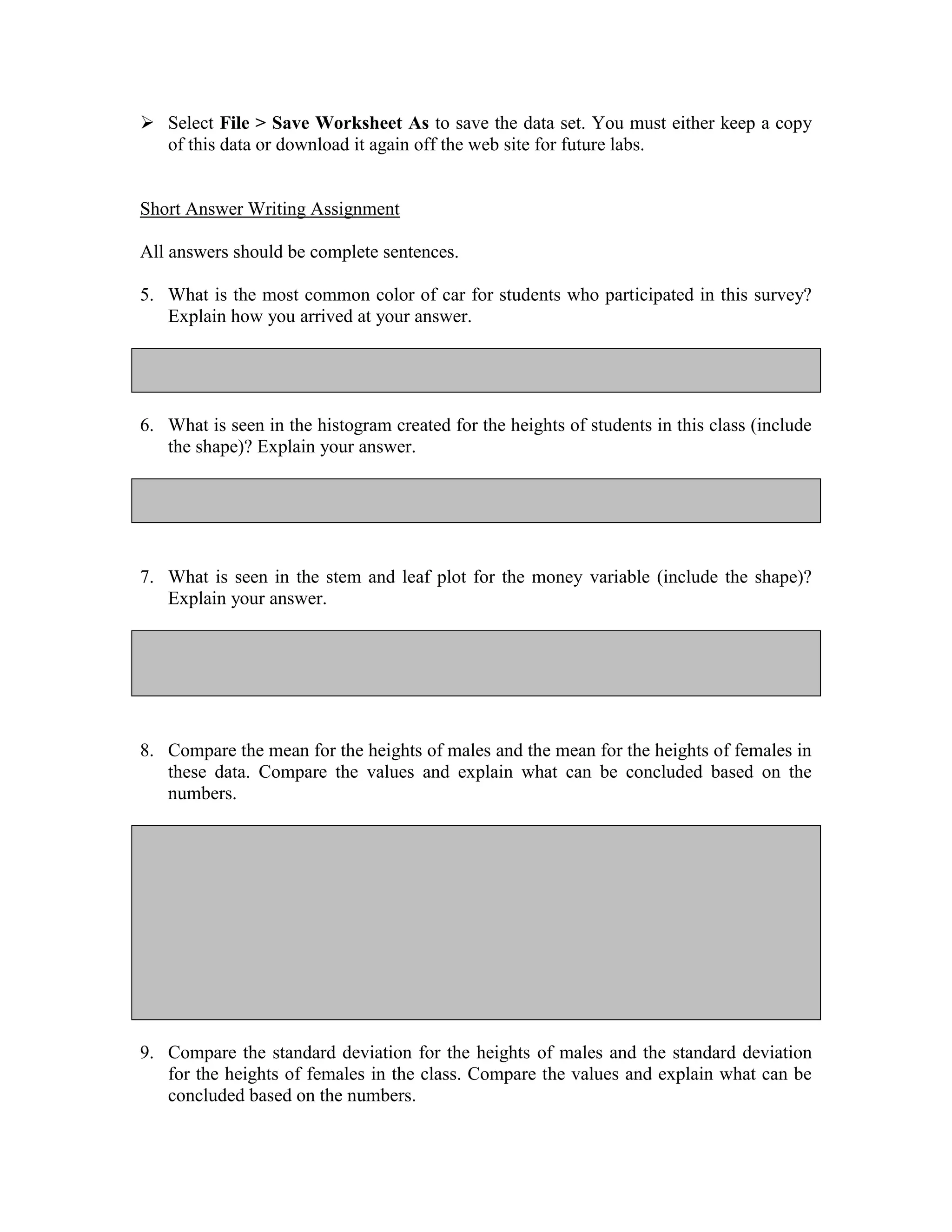  Select File > Save Worksheet As to save the data set. You must either keep a copy
  of this data or download it again off the web site for future labs.


Short Answer Writing Assignment

All answers should be complete sentences.

5. What is the most common color of car for students who participated in this survey?
   Explain how you arrived at your answer.




6. What is seen in the histogram created for the heights of students in this class (include
   the shape)? Explain your answer.




7. What is seen in the stem and leaf plot for the money variable (include the shape)?
   Explain your answer.




8. Compare the mean for the heights of males and the mean for the heights of females in
   these data. Compare the values and explain what can be concluded based on the
   numbers.




9. Compare the standard deviation for the heights of males and the standard deviation
   for the heights of females in the class. Compare the values and explain what can be
   concluded based on the numbers.
 