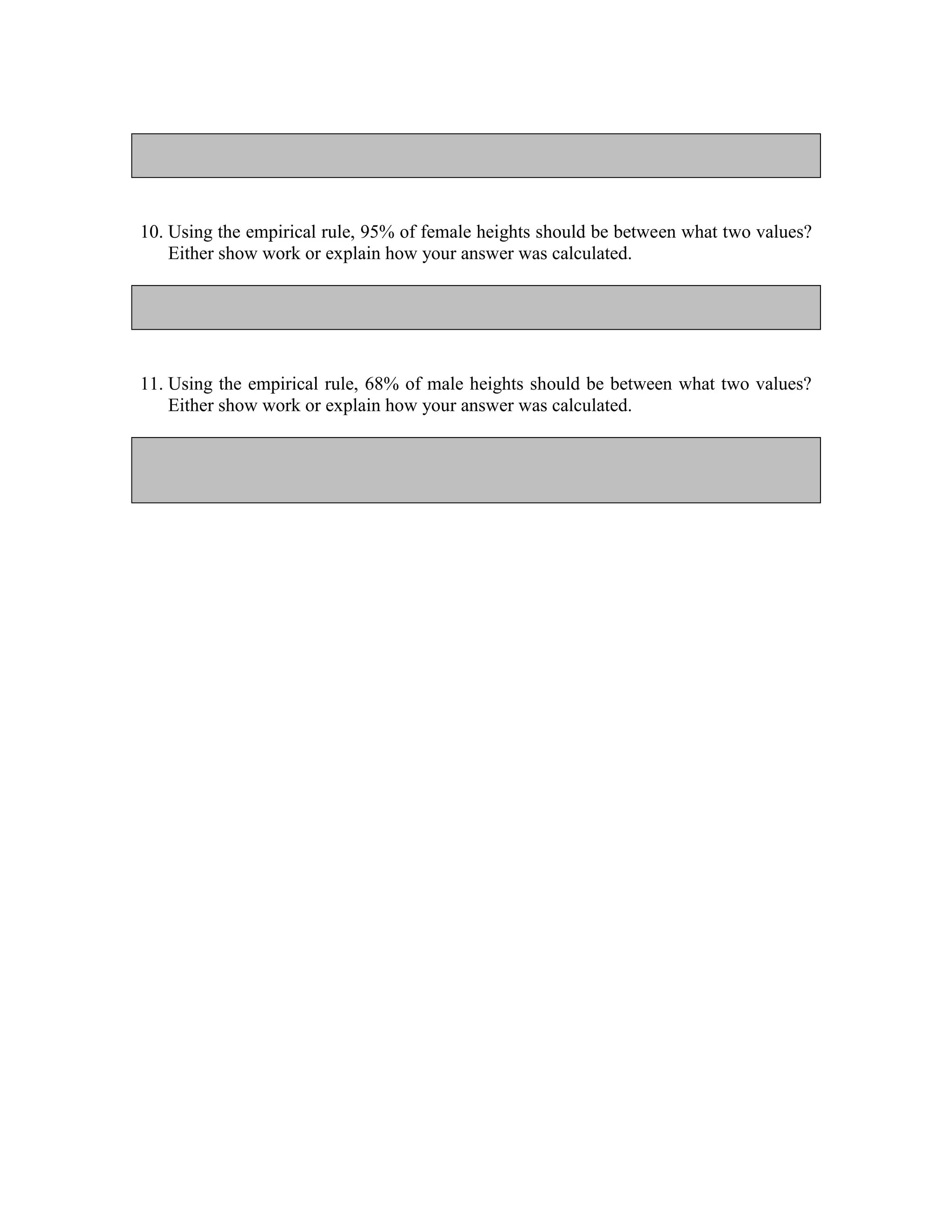 10. Using the empirical rule, 95% of female heights should be between what two values?
    Either show work or explain how your answer was calculated.




11. Using the empirical rule, 68% of male heights should be between what two values?
    Either show work or explain how your answer was calculated.
 