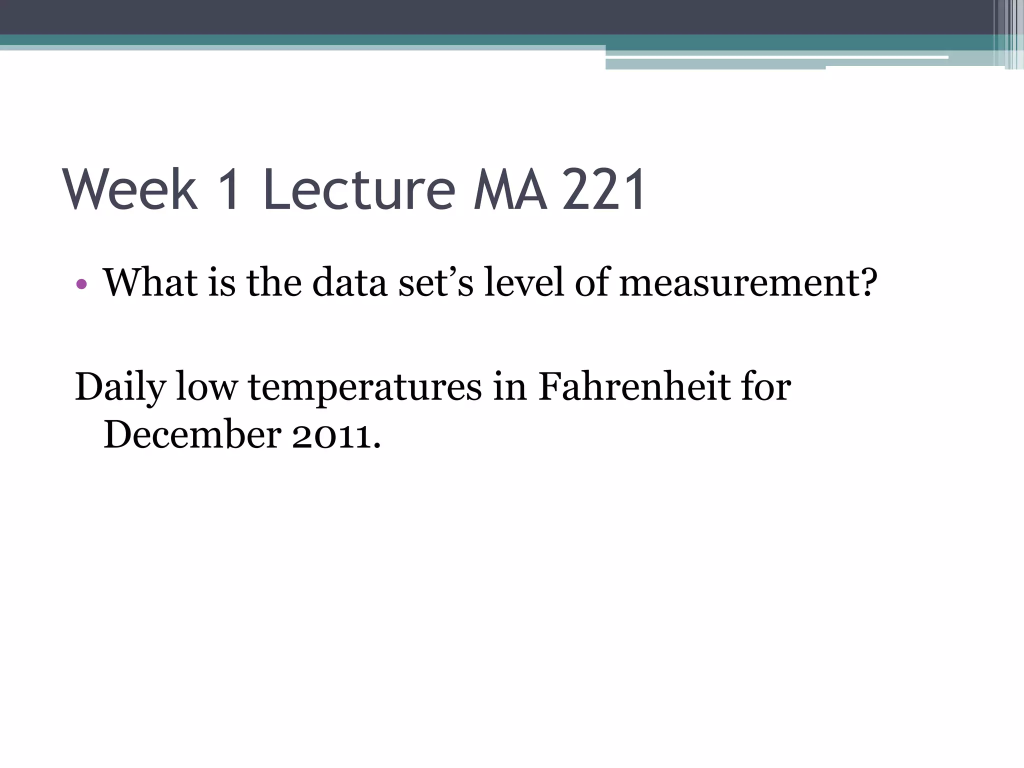 Week 1 Lecture MA 221
• What is the data set’s level of measurement?

Daily low temperatures in Fahrenheit for
 December 2011.
 
