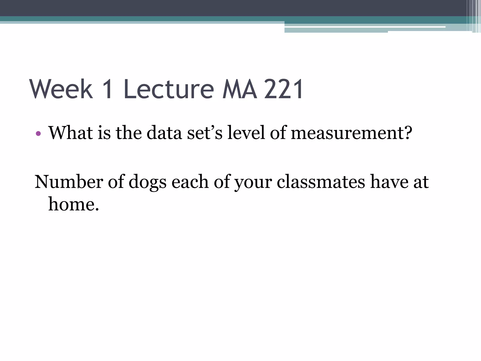 Week 1 Lecture MA 221
• What is the data set’s level of measurement?

Number of dogs each of your classmates have at
 home.
 