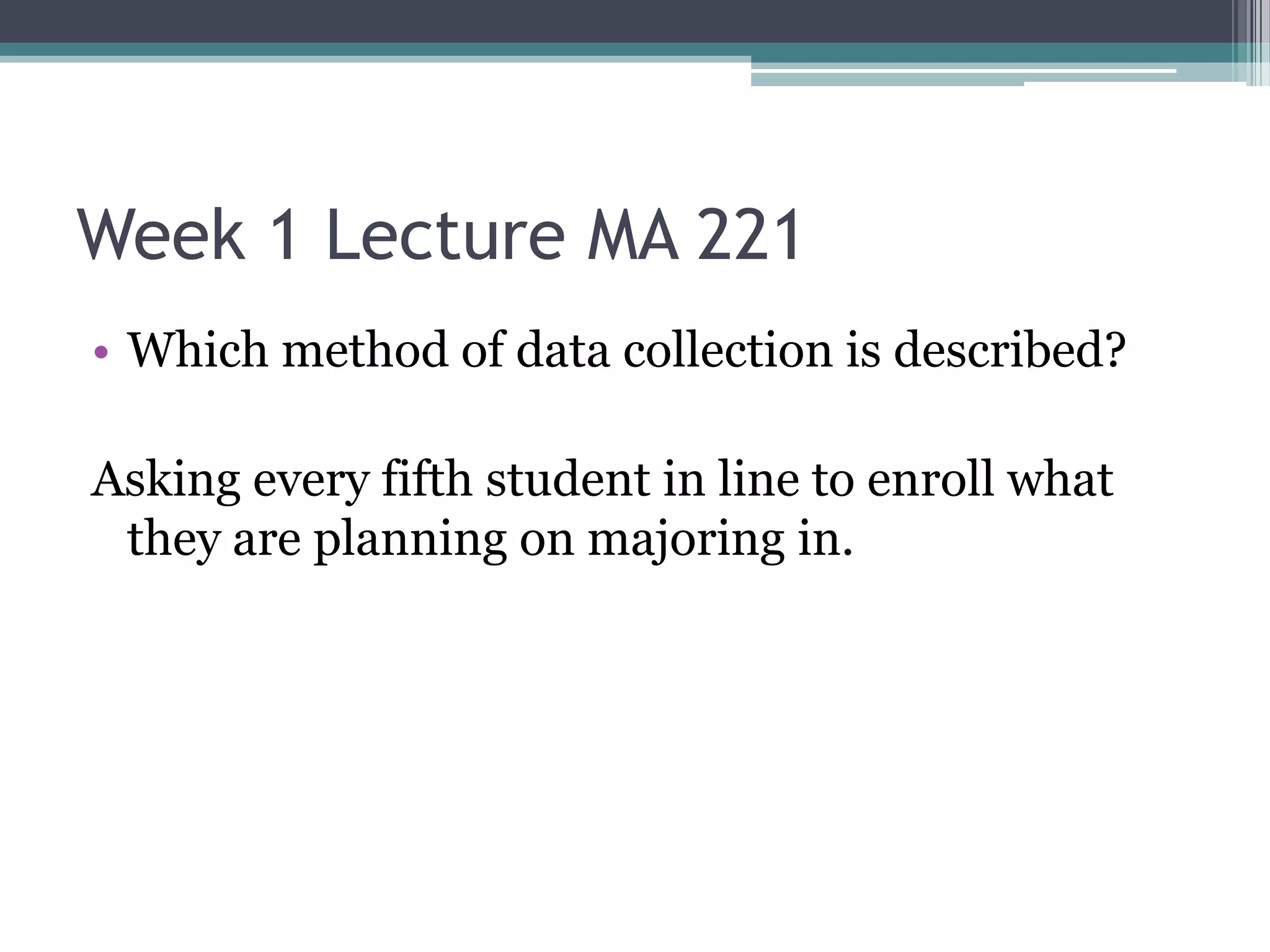 Week 1 Lecture MA 221
• Which method of data collection is described?

Asking every fifth student in line to enroll what
 they are planning on majoring in.
 