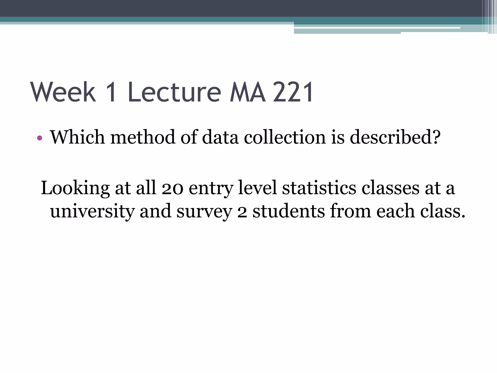 Week 1 Lecture MA 221
• Which method of data collection is described?

Looking at all 20 entry level statistics classes at a
 university and survey 2 students from each class.
 