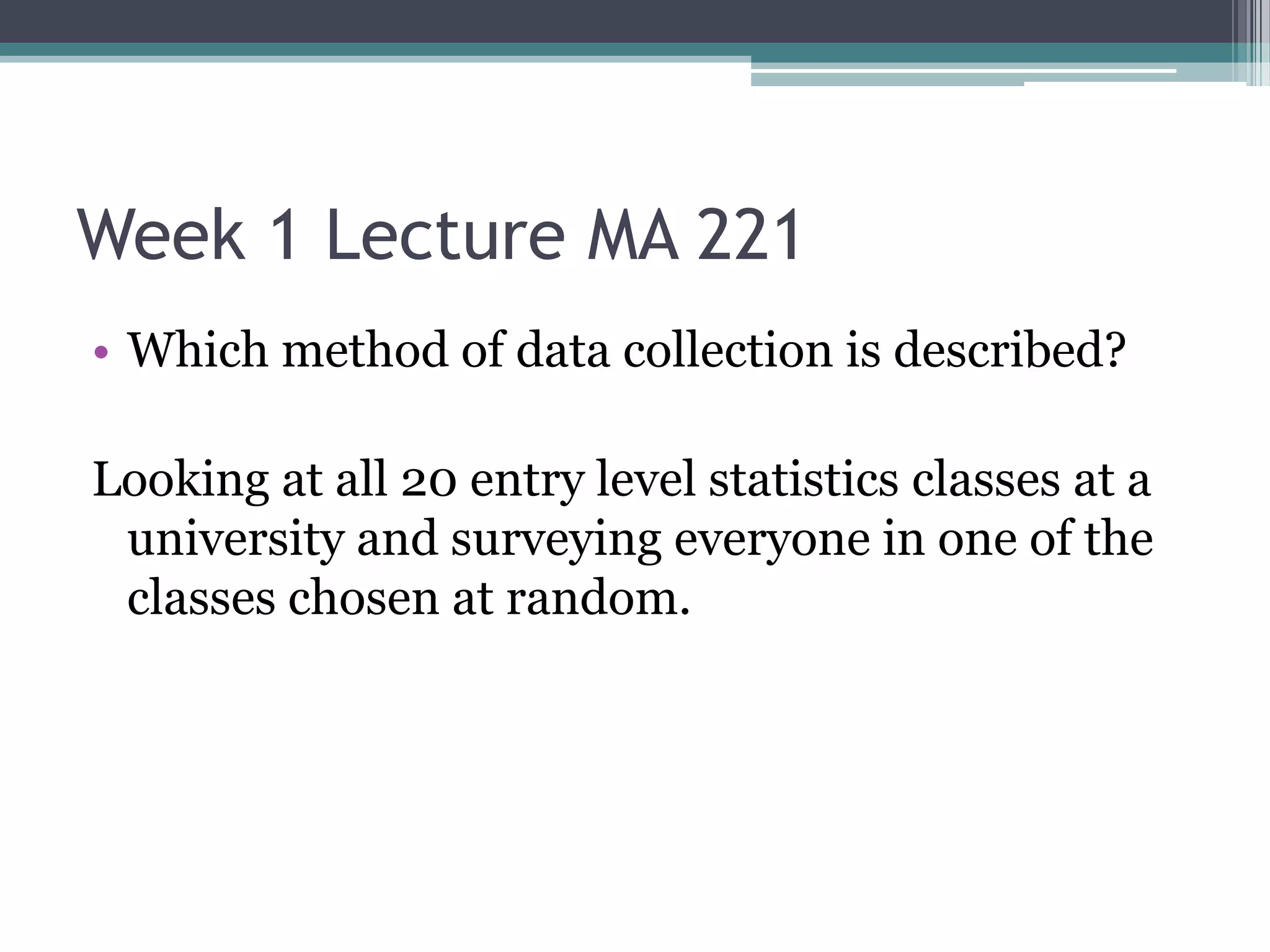 Week 1 Lecture MA 221
• Which method of data collection is described?

Looking at all 20 entry level statistics classes at a
 university and surveying everyone in one of the
 classes chosen at random.
 