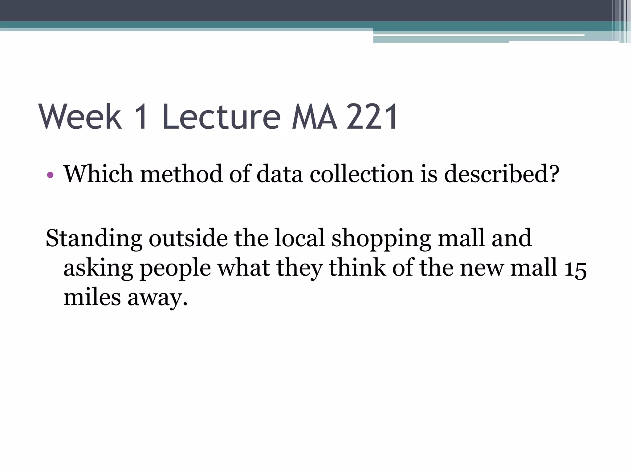 Week 1 Lecture MA 221
• Which method of data collection is described?

Standing outside the local shopping mall and
 asking people what they think of the new mall 15
 miles away.
 