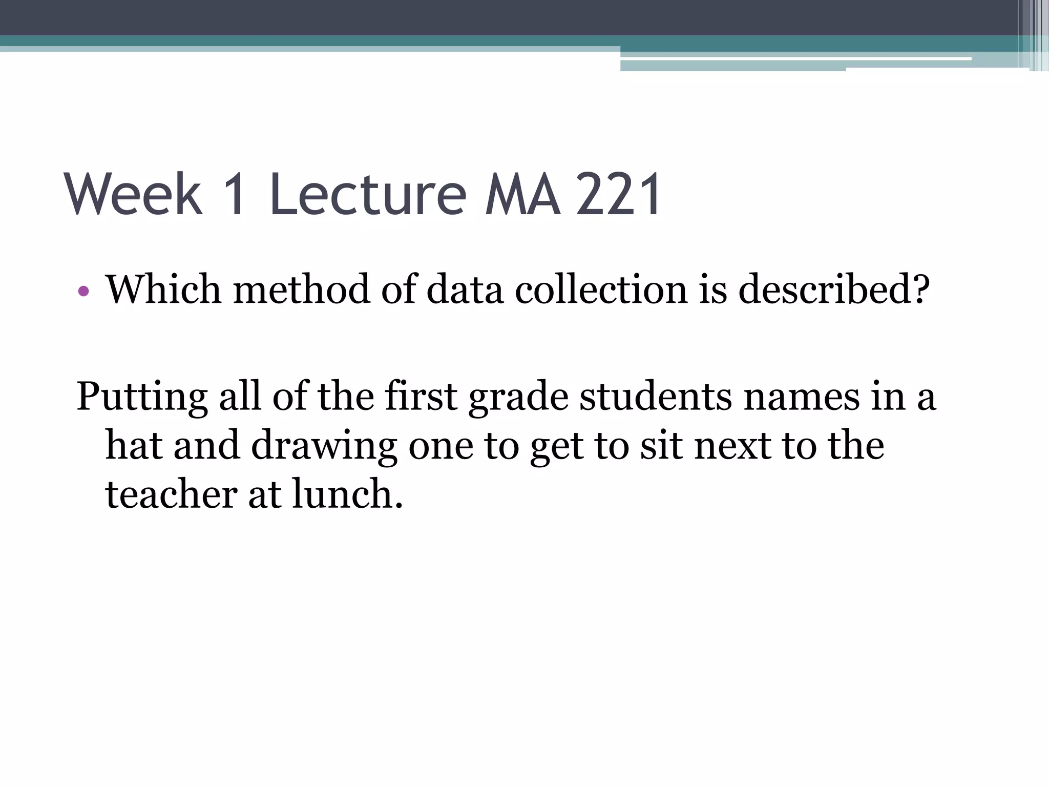 Week 1 Lecture MA 221
• Which method of data collection is described?

Putting all of the first grade students names in a
 hat and drawing one to get to sit next to the
 teacher at lunch.
 