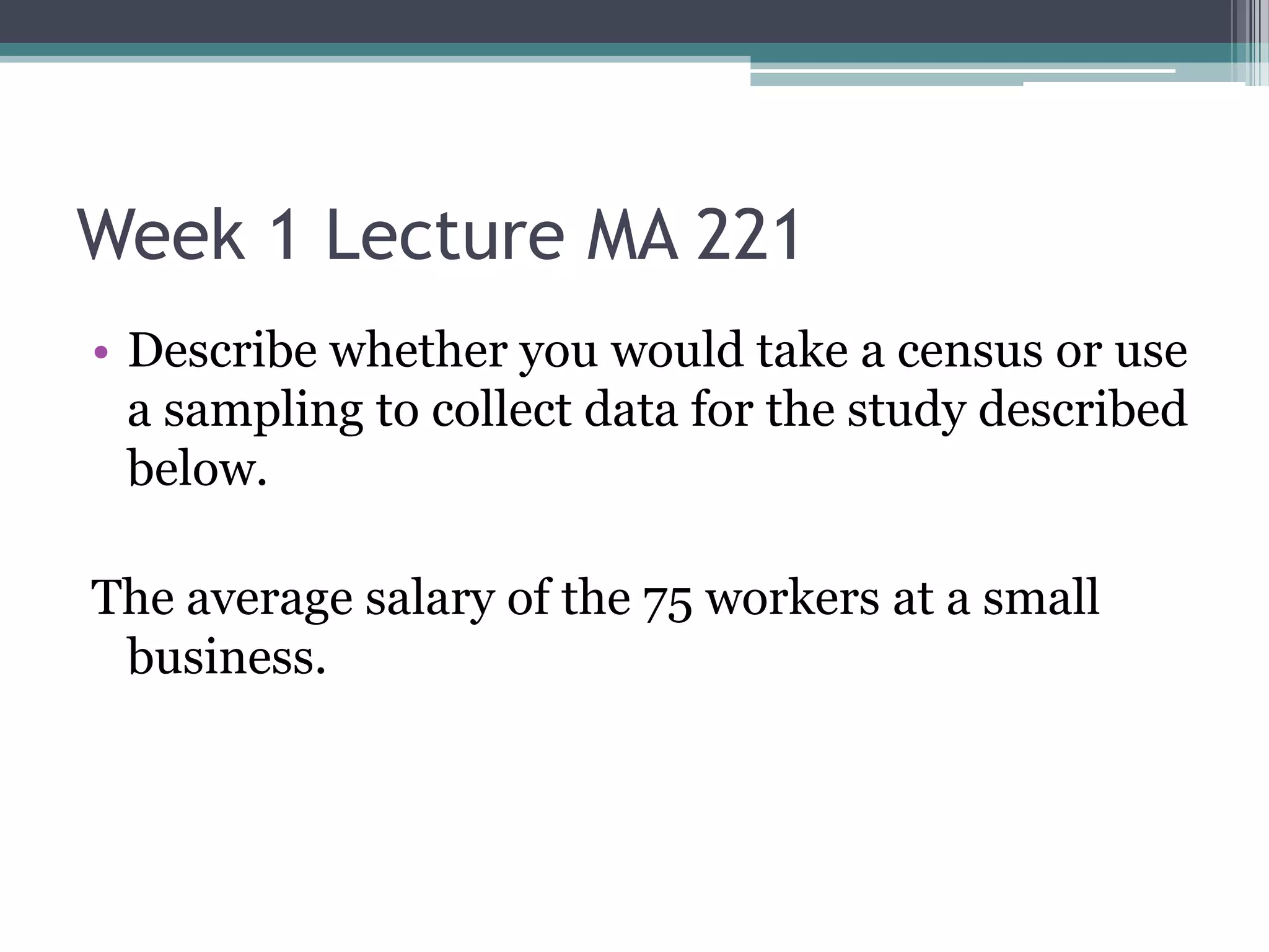 Week 1 Lecture MA 221
• Describe whether you would take a census or use
  a sampling to collect data for the study described
  below.

The average salary of the 75 workers at a small
 business.
 