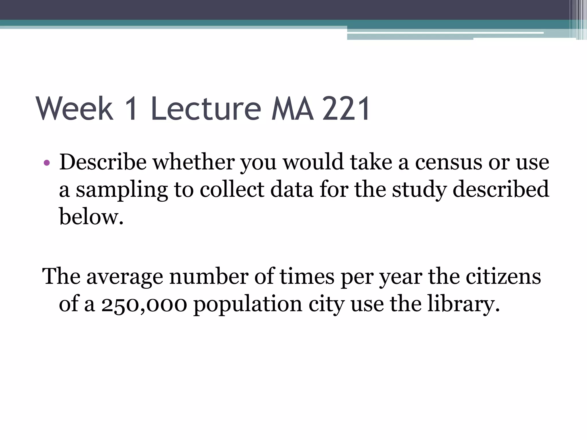 Week 1 Lecture MA 221
• Describe whether you would take a census or use
  a sampling to collect data for the study described
  below.

The average number of times per year the citizens
 of a 250,000 population city use the library.
 