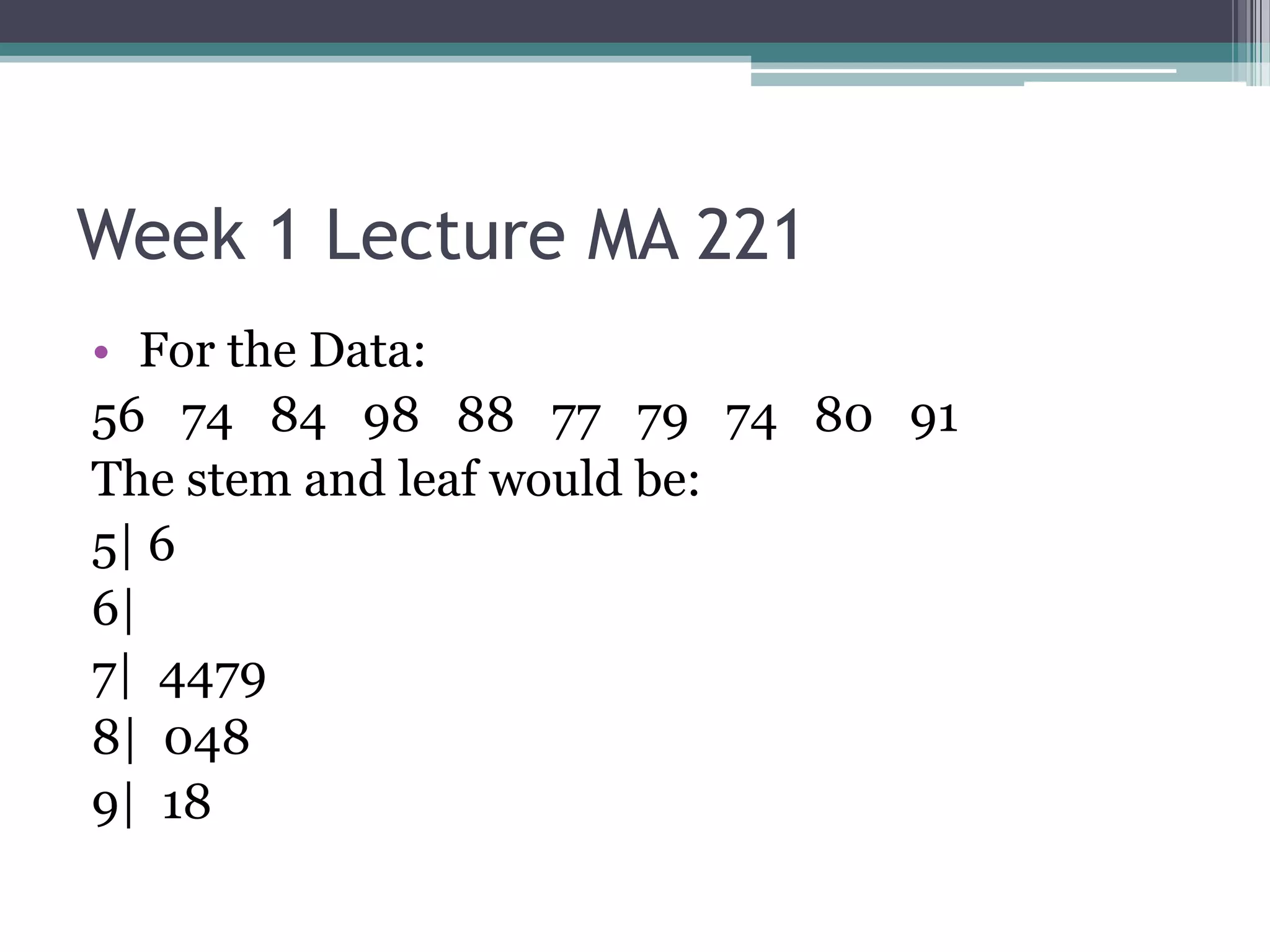 Week 1 Lecture MA 221
• For the Data:
56 74 84 98 88 77 79 74 80 91
The stem and leaf would be:
5| 6
6|
7| 4479
8| 048
9| 18
 