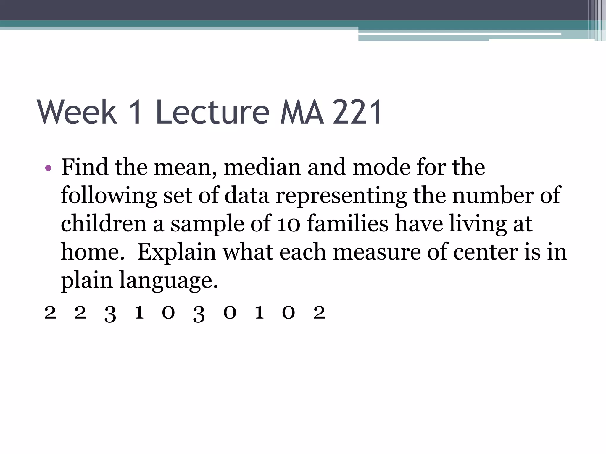 Week 1 Lecture MA 221
• Find the mean, median and mode for the
  following set of data representing the number of
  children a sample of 10 families have living at
  home. Explain what each measure of center is in
  plain language.
2 2 3 1 0 3 0 1 0 2
 