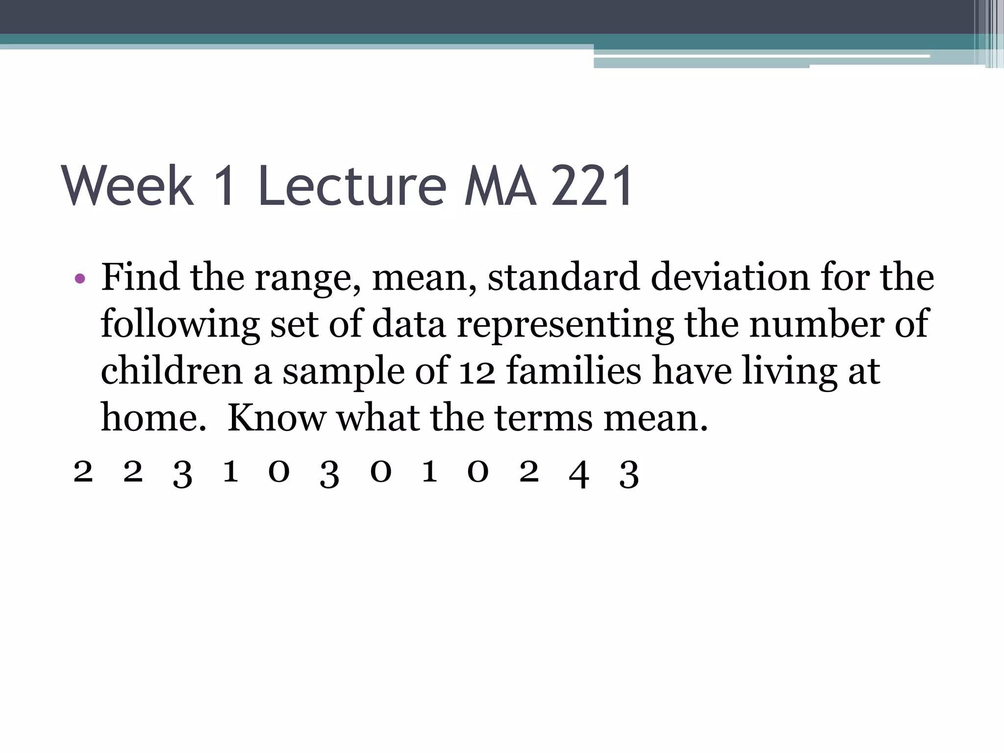 Week 1 Lecture MA 221
• Find the range, mean, standard deviation for the
  following set of data representing the number of
  children a sample of 12 families have living at
  home. Know what the terms mean.
2 2 3 1 0 3 0 1 0 2 4 3
 