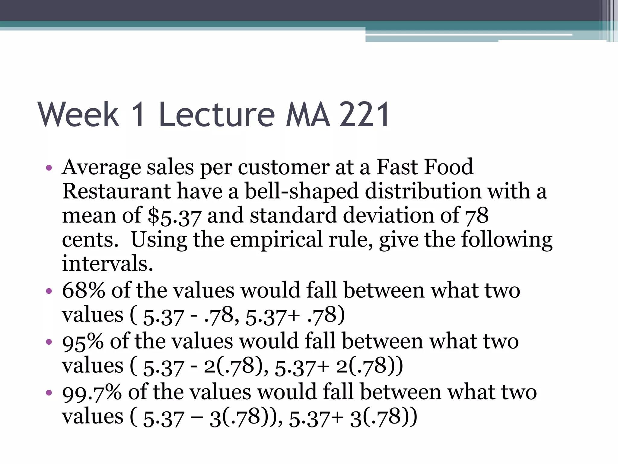 Week 1 Lecture MA 221
• Average sales per customer at a Fast Food
  Restaurant have a bell-shaped distribution with a
  mean of $5.37 and standard deviation of 78
  cents. Using the empirical rule, give the following
  intervals.
• 68% of the values would fall between what two
  values ( 5.37 - .78, 5.37+ .78)
• 95% of the values would fall between what two
  values ( 5.37 - 2(.78), 5.37+ 2(.78))
• 99.7% of the values would fall between what two
  values ( 5.37 – 3(.78)), 5.37+ 3(.78))
 