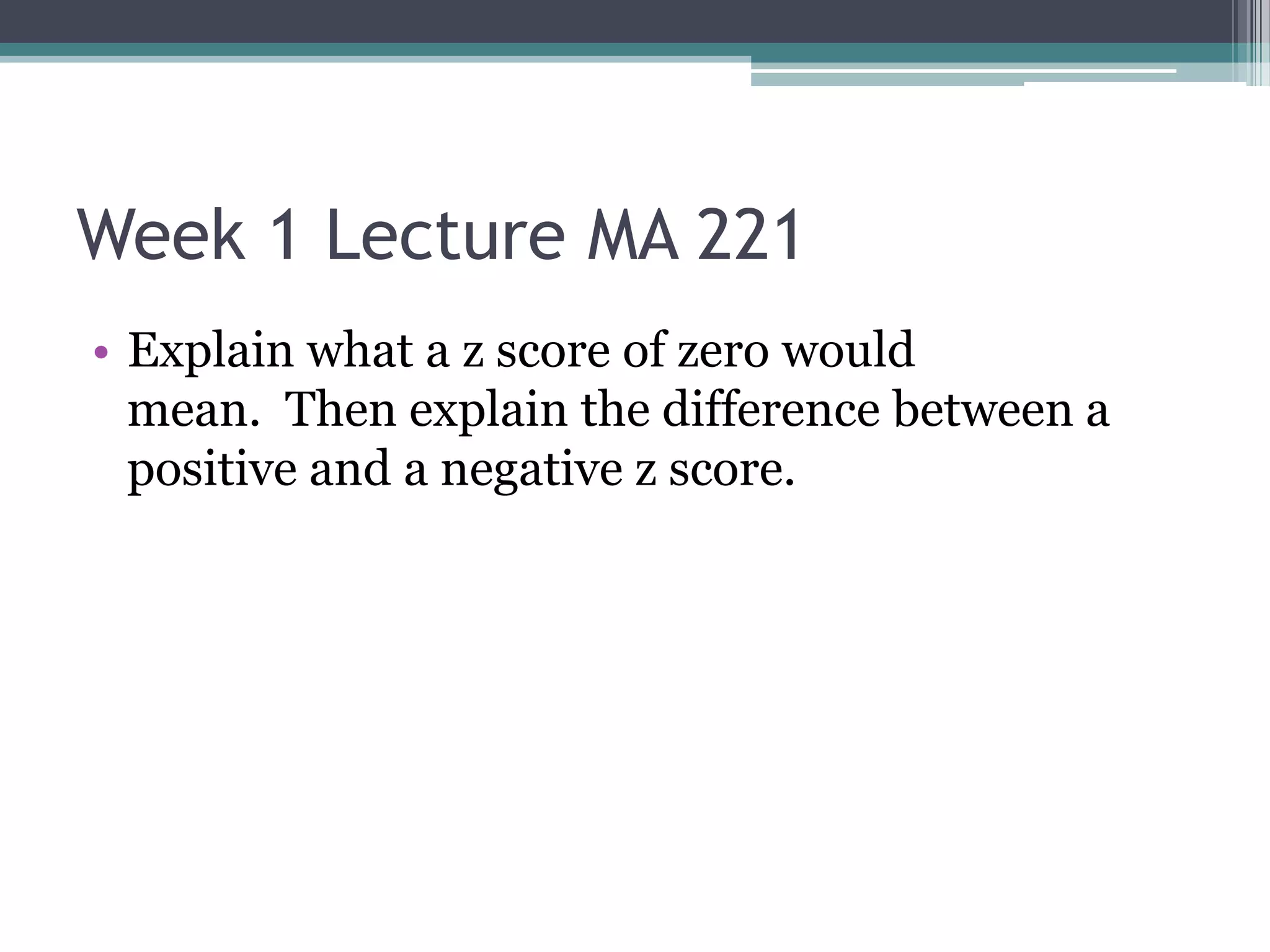 Week 1 Lecture MA 221
• Explain what a z score of zero would
  mean. Then explain the difference between a
  positive and a negative z score.
 