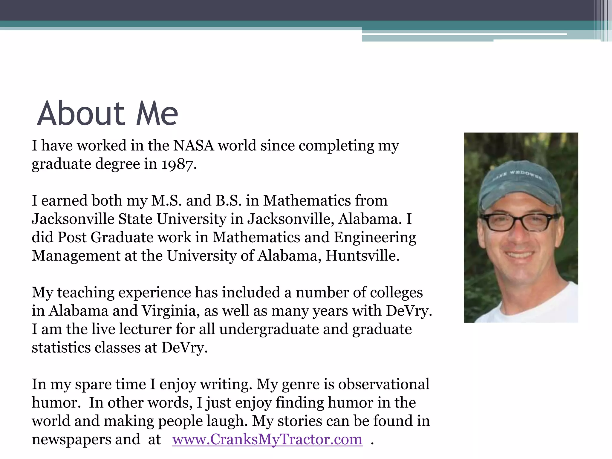 About Me
I have worked in the NASA world since completing my
graduate degree in 1987.

I earned both my M.S. and B.S. in Mathematics from
Jacksonville State University in Jacksonville, Alabama. I
did Post Graduate work in Mathematics and Engineering
Management at the University of Alabama, Huntsville.

My teaching experience has included a number of colleges
in Alabama and Virginia, as well as many years with DeVry.
I am the live lecturer for all undergraduate and graduate
statistics classes at DeVry.

In my spare time I enjoy writing. My genre is observational
humor. In other words, I just enjoy finding humor in the
world and making people laugh. My stories can be found in
newspapers and at www.CranksMyTractor.com .
 
