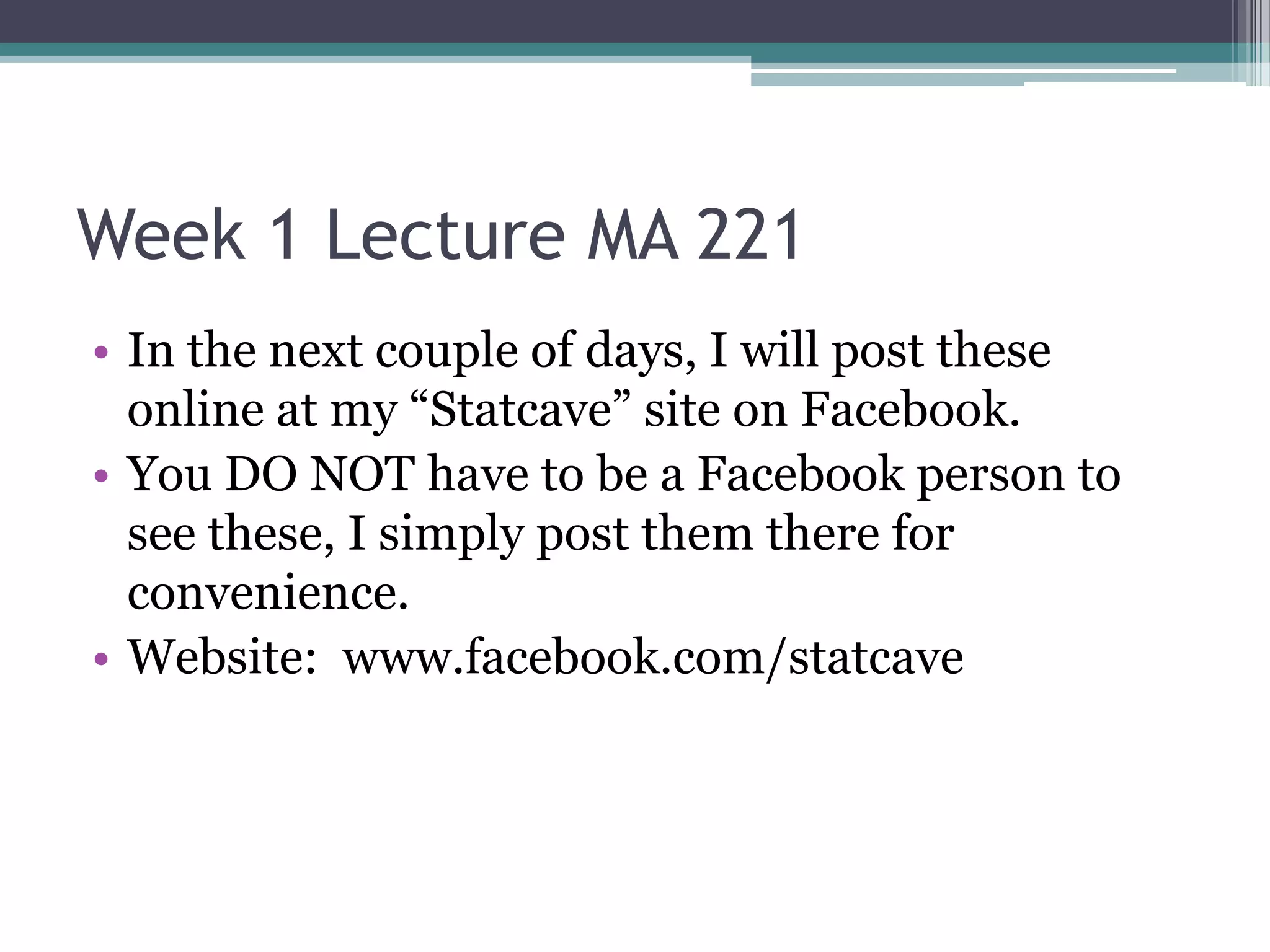 Week 1 Lecture MA 221
• In the next couple of days, I will post these
  online at my “Statcave” site on Facebook.
• You DO NOT have to be a Facebook person to
  see these, I simply post them there for
  convenience.
• Website: www.facebook.com/statcave
 