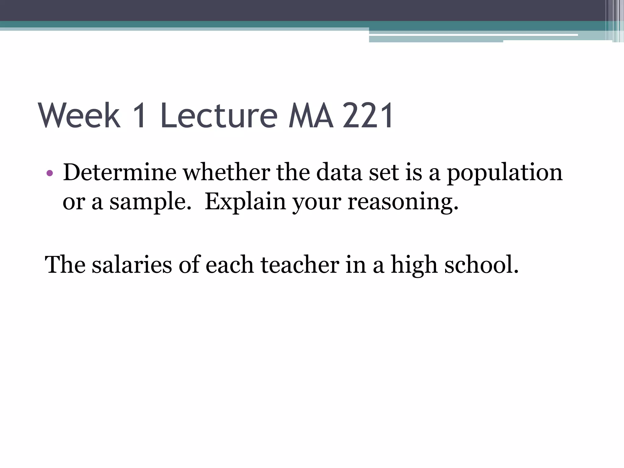 Week 1 Lecture MA 221
• Determine whether the data set is a population
  or a sample. Explain your reasoning.

The salaries of each teacher in a high school.
 