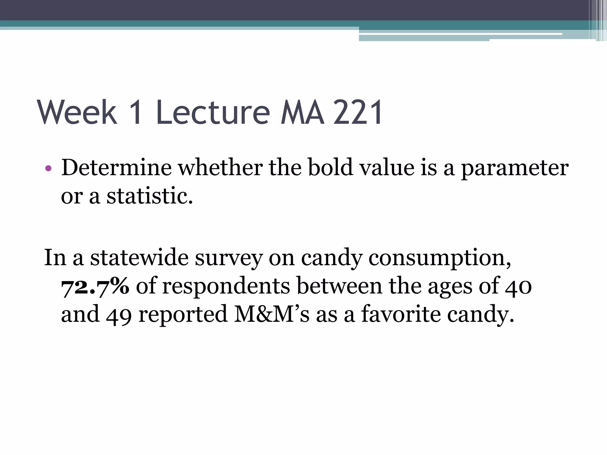 Week 1 Lecture MA 221
• Determine whether the bold value is a parameter
  or a statistic.

In a statewide survey on candy consumption,
  72.7% of respondents between the ages of 40
  and 49 reported M&M’s as a favorite candy.
 