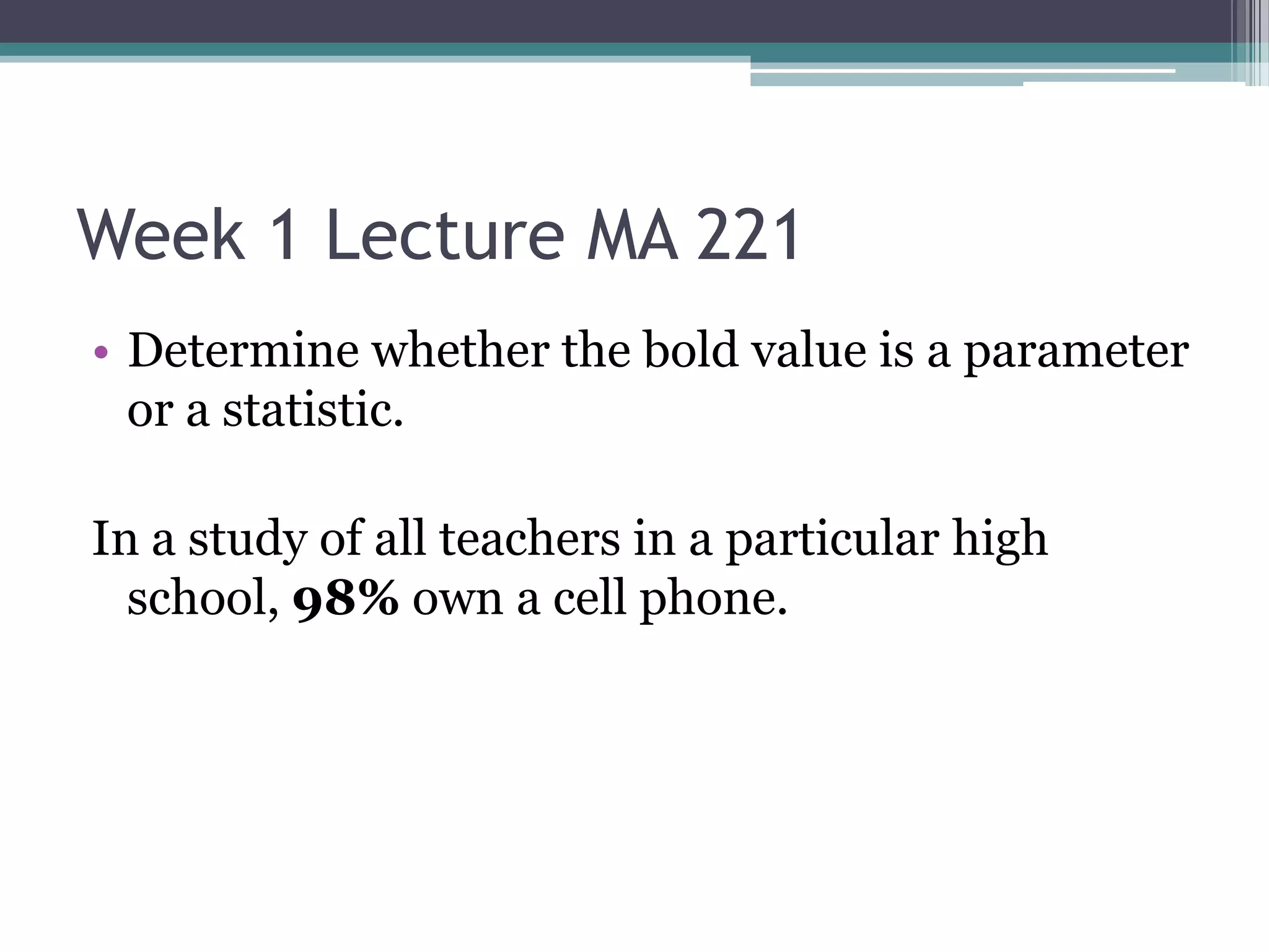 Week 1 Lecture MA 221
• Determine whether the bold value is a parameter
  or a statistic.

In a study of all teachers in a particular high
  school, 98% own a cell phone.
 
