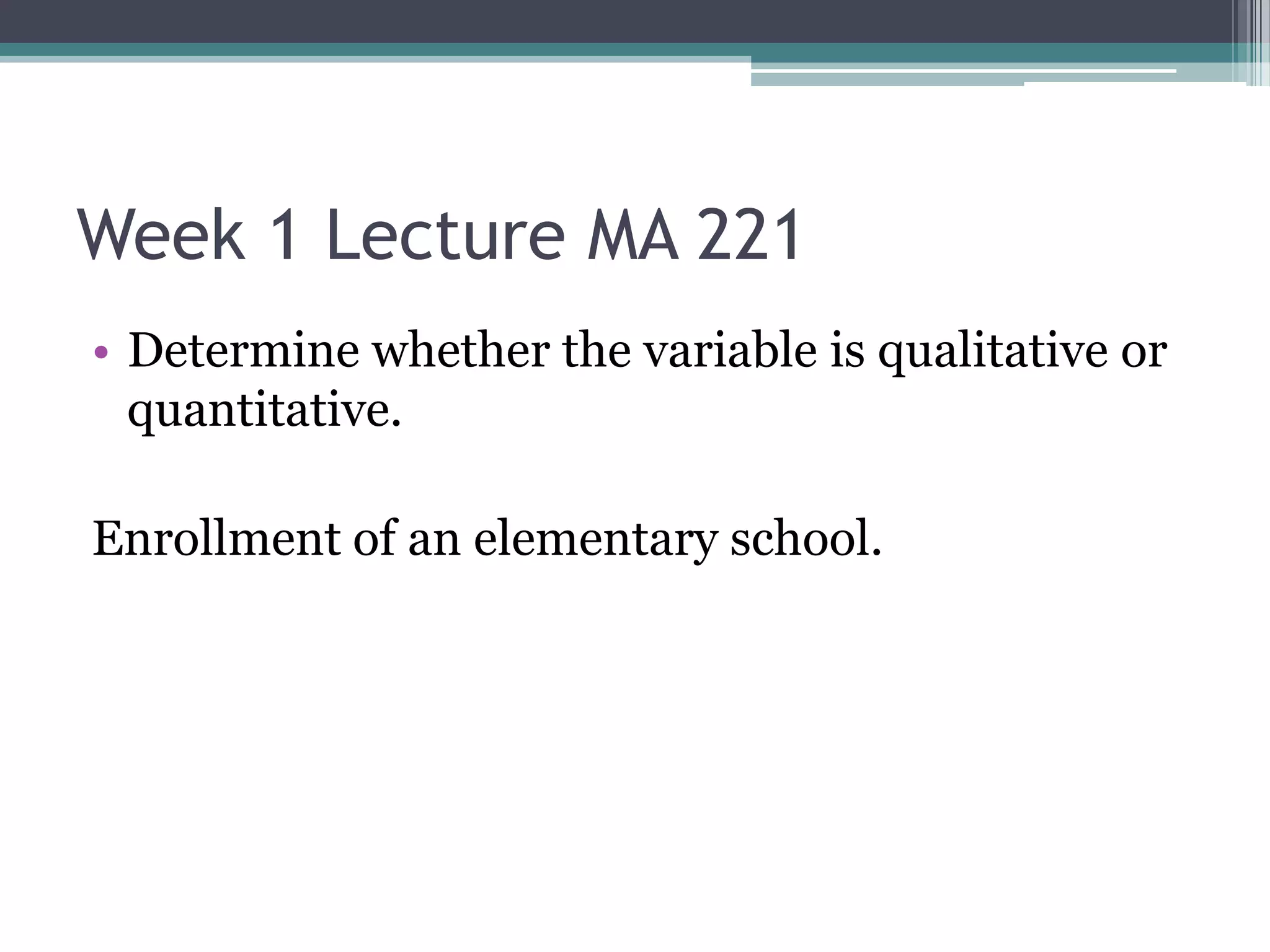 Week 1 Lecture MA 221
• Determine whether the variable is qualitative or
  quantitative.

Enrollment of an elementary school.
 