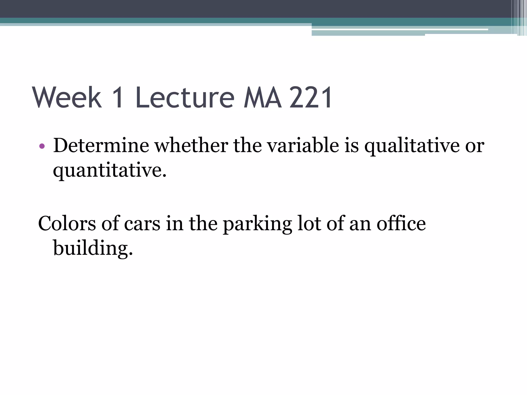 Week 1 Lecture MA 221
• Determine whether the variable is qualitative or
  quantitative.

Colors of cars in the parking lot of an office
 building.
 