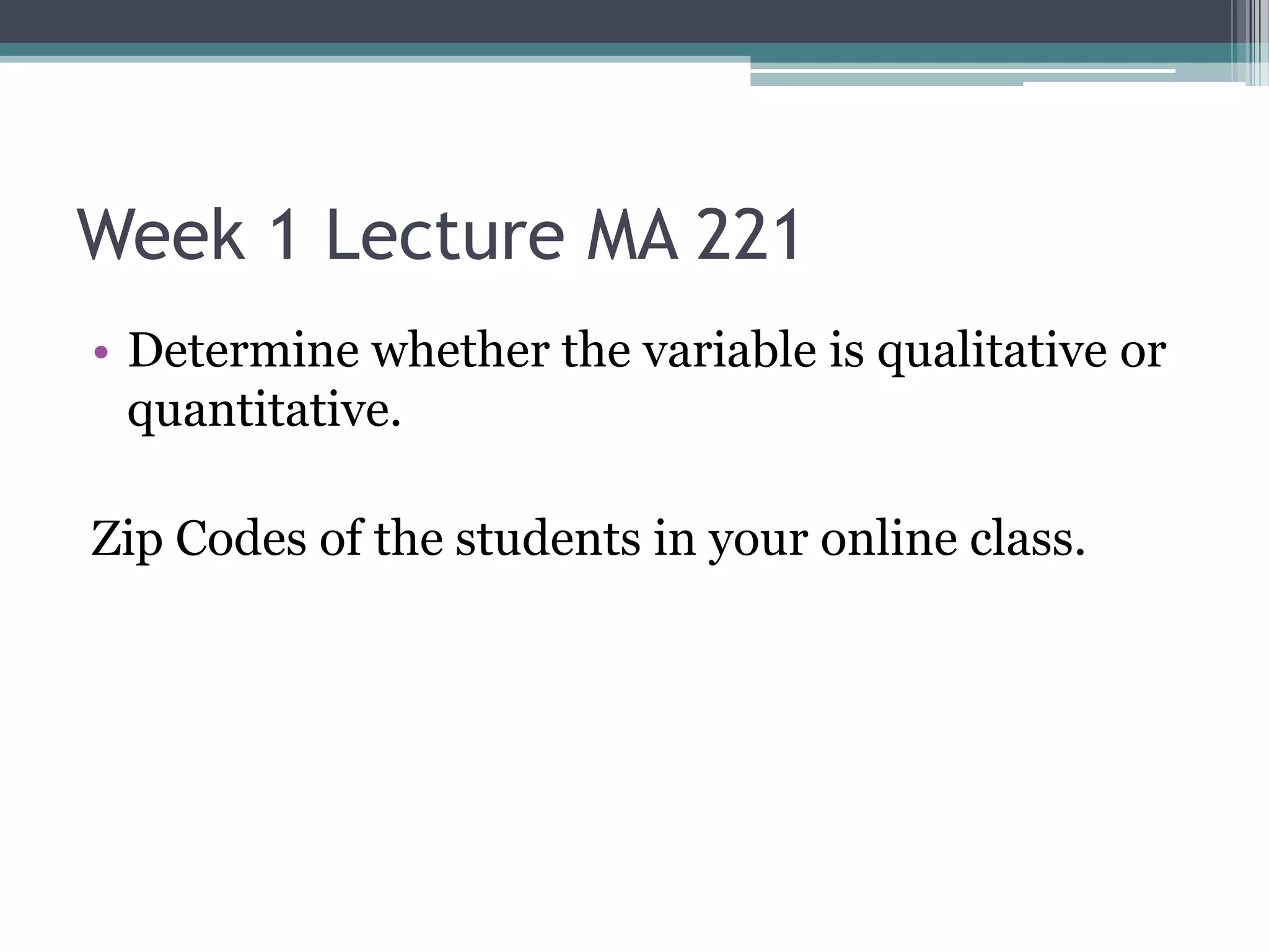 Week 1 Lecture MA 221
• Determine whether the variable is qualitative or
  quantitative.

Zip Codes of the students in your online class.
 