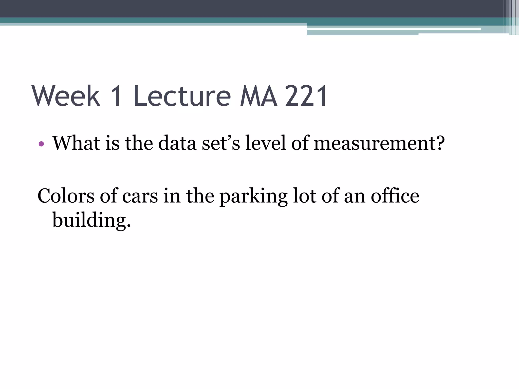 Week 1 Lecture MA 221
• What is the data set’s level of measurement?

Colors of cars in the parking lot of an office
 building.
 