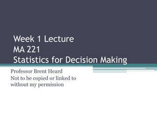 Week 1 Lecture
 MA 221
 Statistics for Decision Making
Professor Brent Heard
Not to be copied or linked to
without my permission
 