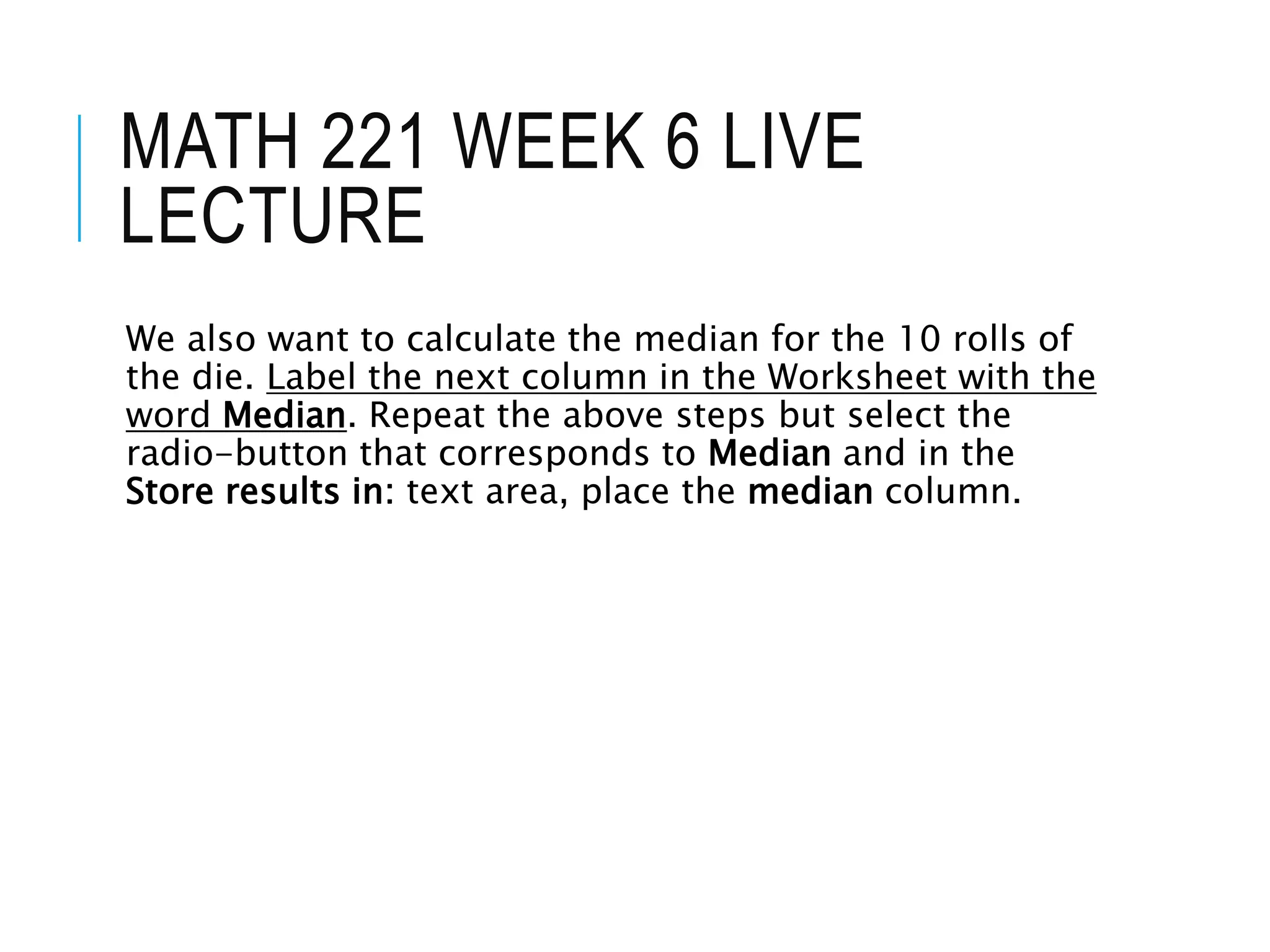 MATH 221 WEEK 6 LIVE
LECTURE
We also want to calculate the median for the 10 rolls of
the die. Label the next column in the Worksheet with the
word Median. Repeat the above steps but select the
radio-button that corresponds to Median and in the
Store results in: text area, place the median column.
 