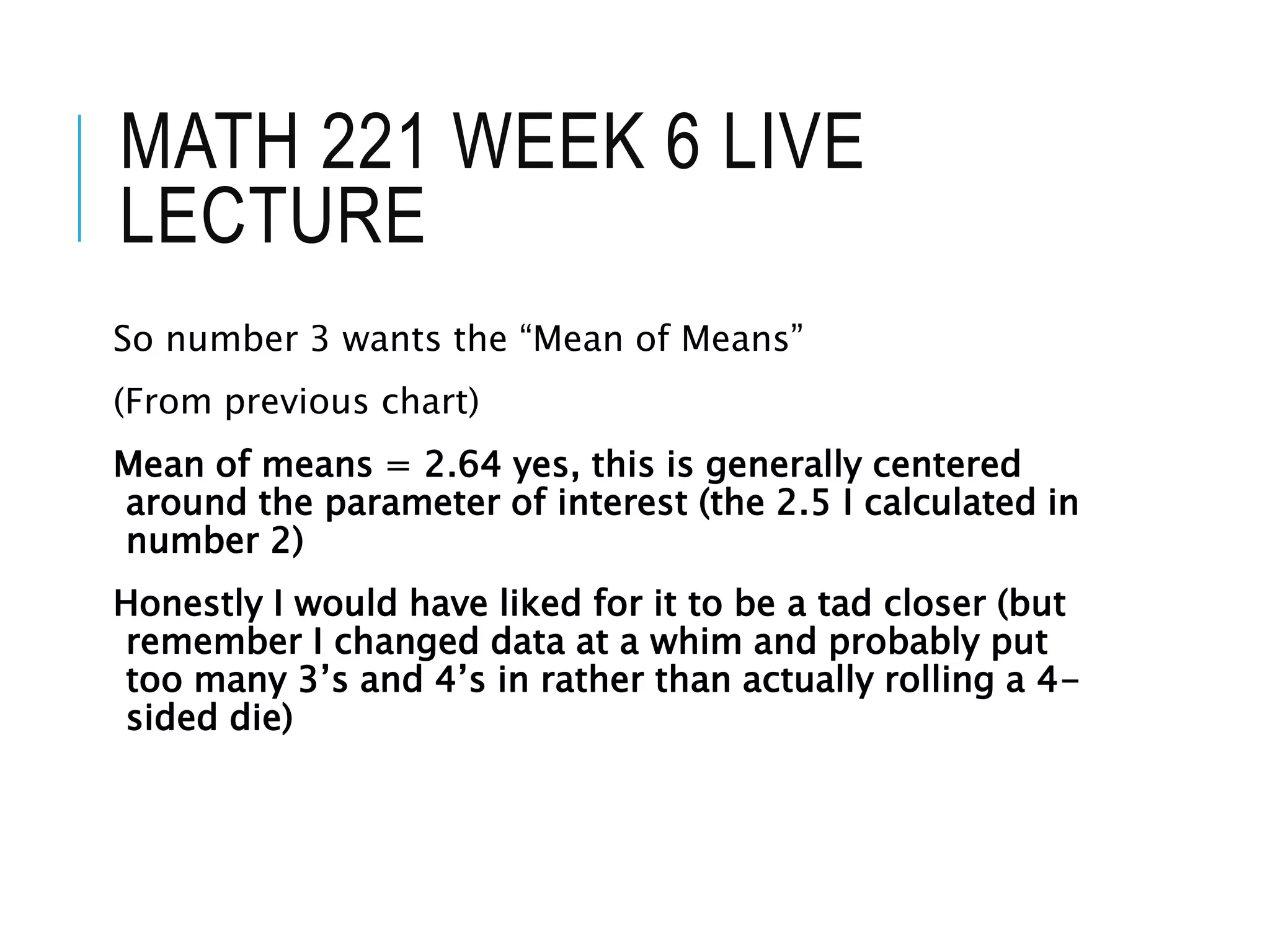 MATH 221 WEEK 6 LIVE
LECTURE
So number 3 wants the “Mean of Means”
(From previous chart)
Mean of means = 2.64 yes, this is generally centered
around the parameter of interest (the 2.5 I calculated in
number 2)
Honestly I would have liked for it to be a tad closer (but
remember I changed data at a whim and probably put
too many 3’s and 4’s in rather than actually rolling a 4-
sided die)
 
