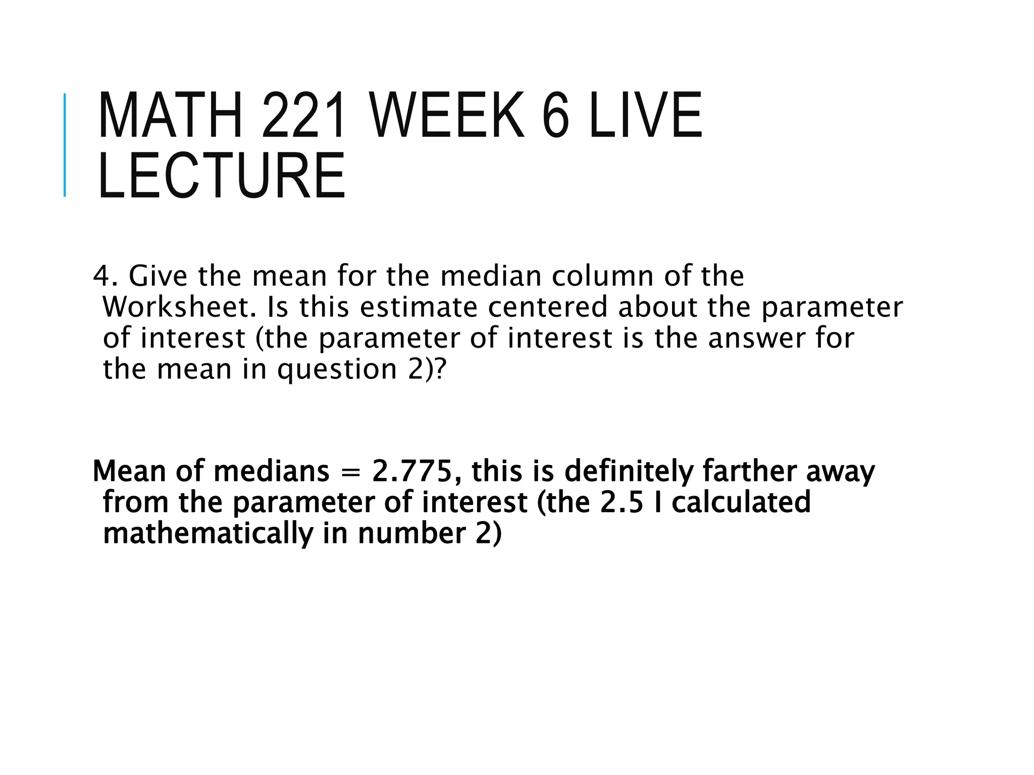 MATH 221 WEEK 6 LIVE
LECTURE
4. Give the mean for the median column of the
Worksheet. Is this estimate centered about the parameter
of interest (the parameter of interest is the answer for
the mean in question 2)?
Mean of medians = 2.775, this is definitely farther away
from the parameter of interest (the 2.5 I calculated
mathematically in number 2)
 