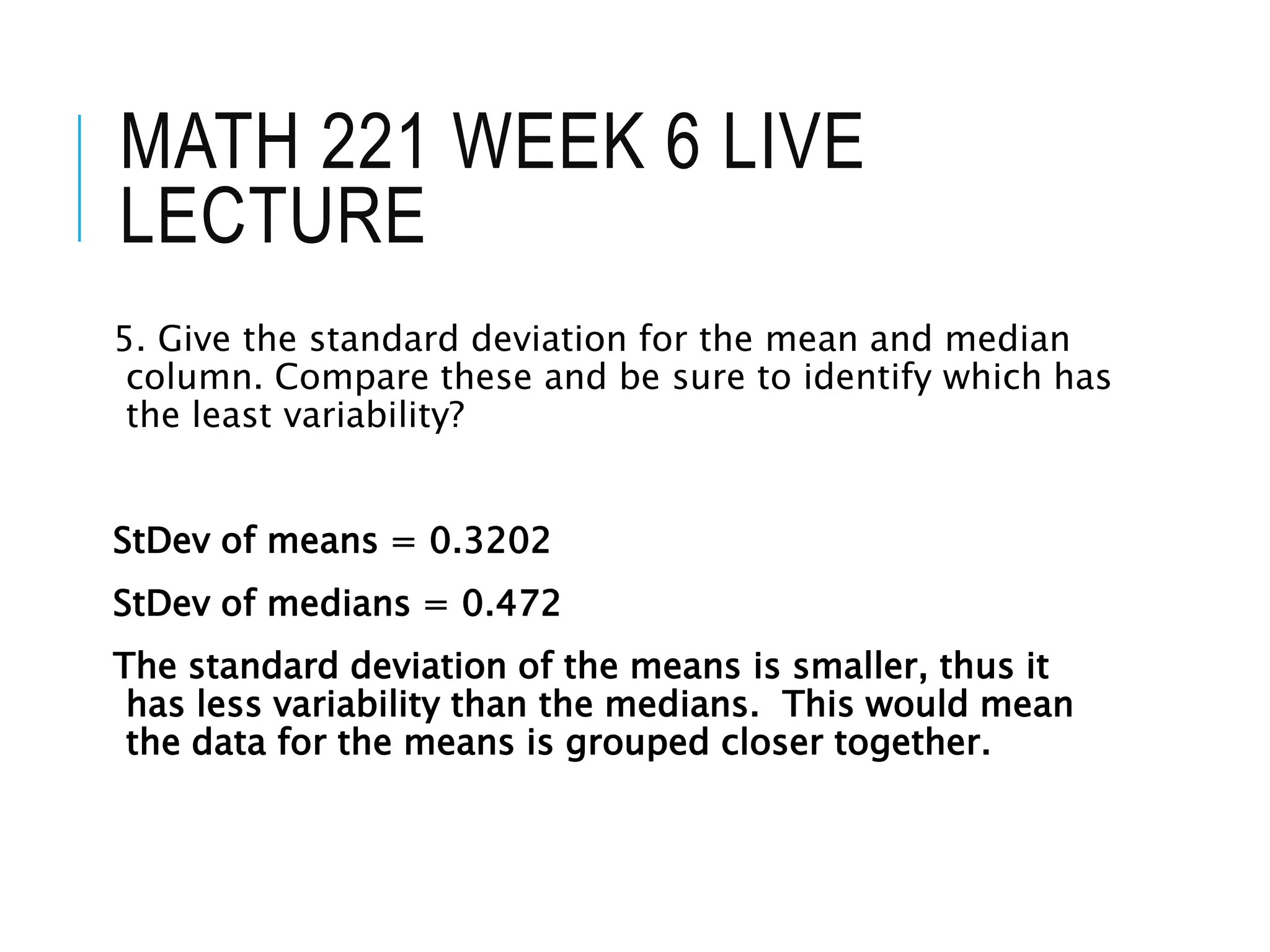 MATH 221 WEEK 6 LIVE
LECTURE
5. Give the standard deviation for the mean and median
column. Compare these and be sure to identify which has
the least variability?
StDev of means = 0.3202
StDev of medians = 0.472
The standard deviation of the means is smaller, thus it
has less variability than the medians. This would mean
the data for the means is grouped closer together.
 