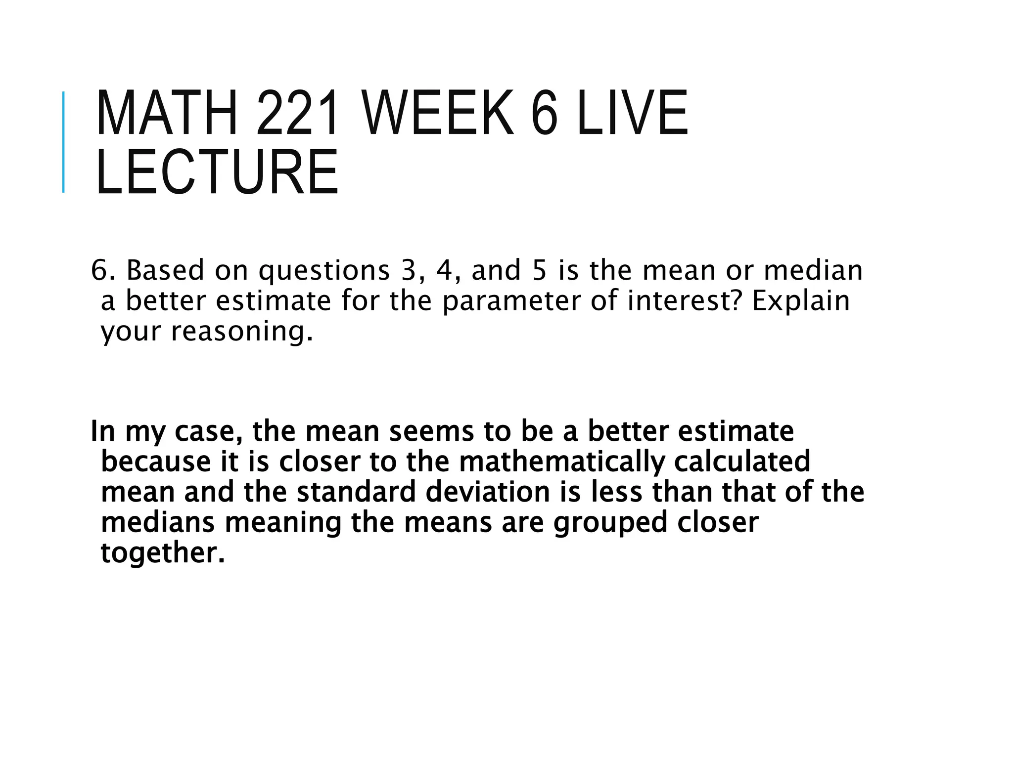 MATH 221 WEEK 6 LIVE
LECTURE
6. Based on questions 3, 4, and 5 is the mean or median
a better estimate for the parameter of interest? Explain
your reasoning.
In my case, the mean seems to be a better estimate
because it is closer to the mathematically calculated
mean and the standard deviation is less than that of the
medians meaning the means are grouped closer
together.
 