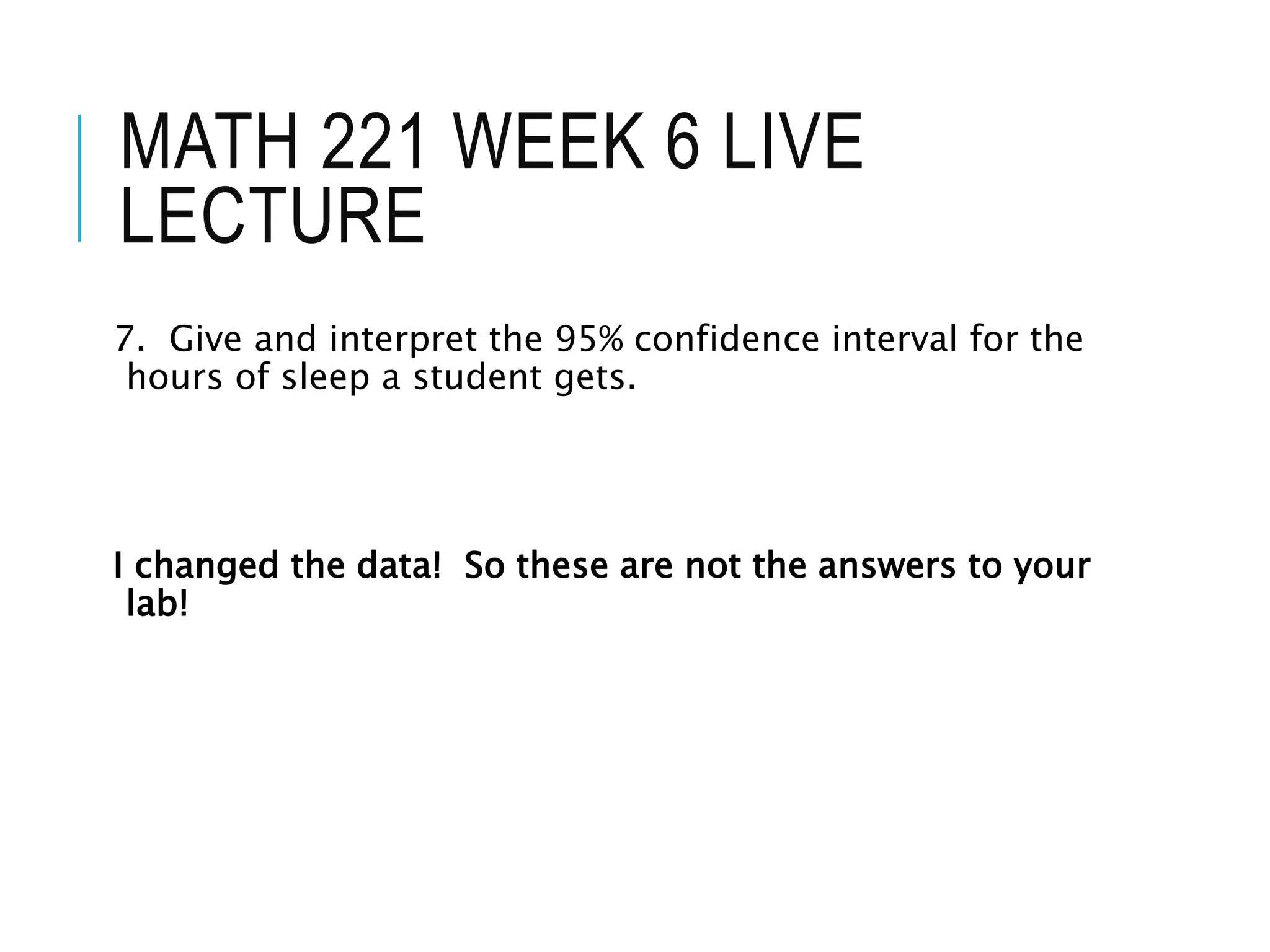 MATH 221 WEEK 6 LIVE
LECTURE
7. Give and interpret the 95% confidence interval for the
hours of sleep a student gets.
I changed the data! So these are not the answers to your
lab!
 