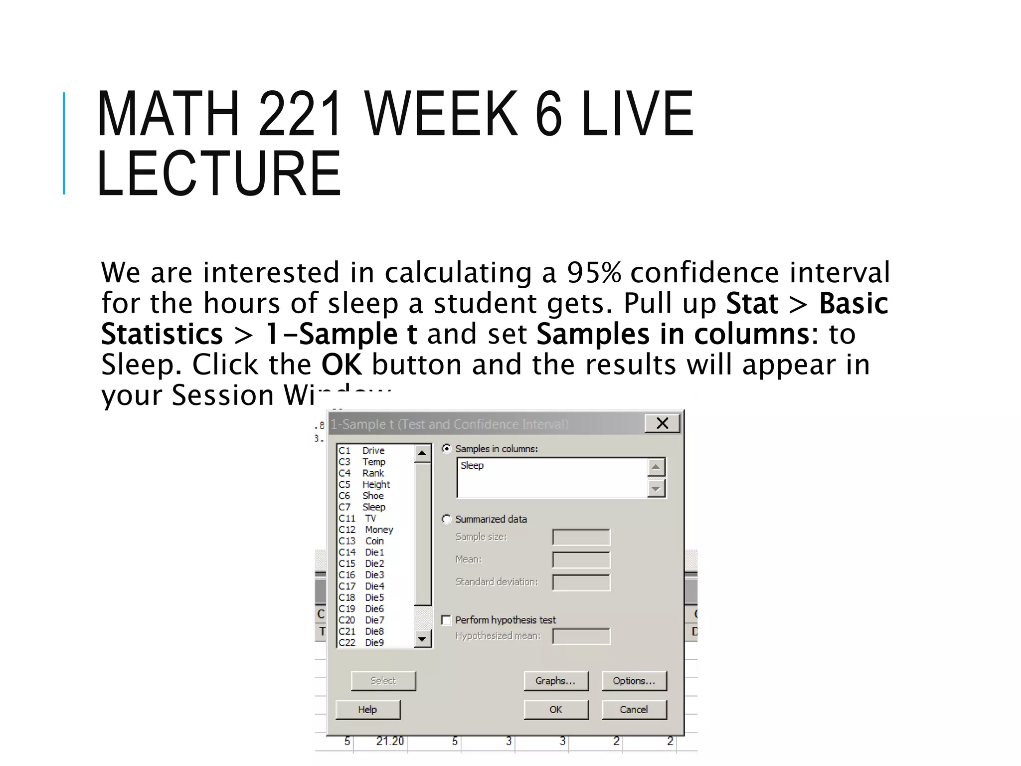 MATH 221 WEEK 6 LIVE
LECTURE
We are interested in calculating a 95% confidence interval
for the hours of sleep a student gets. Pull up Stat > Basic
Statistics > 1-Sample t and set Samples in columns: to
Sleep. Click the OK button and the results will appear in
your Session Window.
 